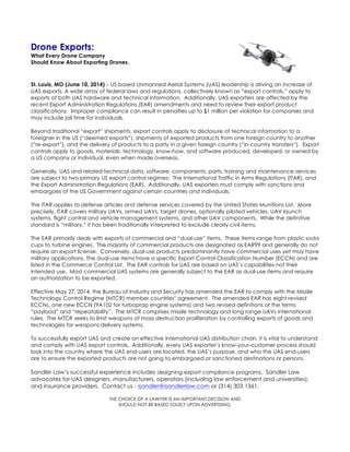 Drone Exports:
What Every Drone Company
Should Know About Exporting Drones.
St. Louis, MO (June 10, 2014) – US based Unmanned Aerial Systems (UAS) leadership is driving an increase of
UAS exports. A wide array of federal laws and regulations, collectively known as “export controls,” apply to
exports of both UAS hardware and technical information. Additionally, UAS exporters are affected by the
recent Export Administration Regulations (EAR) amendments and need to review their export product
classifications. Improper compliance can result in penalties up to $1 million per violation for companies and
may include jail time for individuals.
Beyond traditional “export” shipments, export controls apply to disclosure of technical information to a
foreigner in the US (“deemed exports”), shipments of exported products from one foreign country to another
(“re-export”), and the delivery of products to a party in a given foreign country (“in-country transfers”). Export
controls apply to goods, materials, technology, know-how, and software produced, developed, or owned by
a US company or individual, even when made overseas.
Generally, UAS and related technical data, software, components, parts, training and maintenance services
are subject to two primary US export control regimes: The International Traffic in Arms Regulations (ITAR), and
the Export Administration Regulations (EAR). Additionally, UAS exporters must comply with sanctions and
embargoes of the US Government against certain countries and individuals.
The ITAR applies to defense articles and defense services covered by the United States Munitions List. More
precisely, ITAR covers military UAVs, armed UAVs, target drones, optionally piloted vehicles, UAV launch
systems, flight control and vehicle management systems, and other UAV components. While the definitive
standard is “military,” it has been traditionally interpreted to exclude clearly civil items.
The EAR primarily deals with exports of commercial and “dual-use” items. These items range from plastic soda
cups to turbine engines. The majority of commercial products are designated as EAR99 and generally do not
require an export license. Conversely, dual-use products predominantly have commercial uses yet may have
military applications. The dual-use items have a specific Export Control Classification Number (ECCN) and are
listed in the Commerce Control List. The EAR controls for UAS are based on UAS’s capabilities not their
intended use. Most commercial UAS systems are generally subject to the EAR as dual-use items and require
an authorization to be exported.
Effective May 27, 2014, the Bureau of Industry and Security has amended the EAR to comply with the Missile
Technology Control Regime (MTCR) member countries’ agreement. The amended EAR has eight revised
ECCNs, one new ECCN (9A102 for turboprop engine systems) and two revised definitions of the terms
“payload” and “repeatability”. The MTCR comprises missile technology and long range UAVs international
rules. The MTCR seeks to limit weapons of mass destruction proliferation by controlling exports of goods and
technologies for weapons delivery systems.
To successfully export UAS and create an effective international UAS distribution chain, it is vital to understand
and comply with UAS export controls. Additionally, every UAS exporter’s know-your-customer process should
look into the country where the UAS end-users are located, the UAS’s purpose, and who the UAS end-users
are to ensure the exported products are not going to embargoed or sanctioned destinations or persons.
Sandler Law’s successful experience includes designing export compliance programs. Sandler Law
advocates for UAS designers, manufacturers, operators (including law enforcement and universities),
and insurance providers. Contact us - isandler@isandlerlaw.com or (314) 303 1361.
THE CHOICE OF A LAWYER IS AN IMPORTANT DECISION AND
SHOULD NOT BE BASED SOLELY UPON ADVERTISING.
 