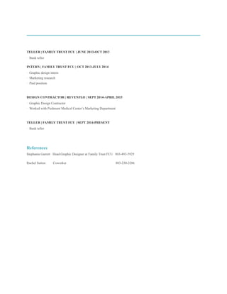 TELLER | FAMILY TRUST FCU | JUNE 2013-OCT 2013
· Bank teller
INTERN | FAMILY TRUST FCU | OCT 2013-JULY 2014
· Graphic design intern
· Marketing research
· Paid position
DESIGN CONTRACTOR | REVENFLO | SEPT 2014-APRIL 2015
· Graphic Design Contractor
· Worked with Piedmont Medical Center’s Marketing Department
TELLER | FAMILY TRUST FCU | SEPT 2014-PRESENT
· Bank teller
References
Stephanie Garrett Head Graphic Designer at Family Trust FCU 803-493-5929
Rachel Sutton Coworker 803-230-2206
 
