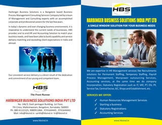 www.hbsind.in
We are expertise in HR Management services like Recruitments
solutions for Permanent Staffing, Temporary Staffing, Payroll
Process Management, Manpower outsourcing Services,
Accounting services, at the same time we do company
Incorporation, Statutory Registration such as IT, VAT, PT, ESI, PF,
ServiceTax,CentralExcise,IEC,ShopsandEstablishment,etc.
Human Resources Management Services
Starting a business
Statutory Registrations
Accounting Services
SERVICES WE OFFER:
HARBINGER BUSINESS SOLUTIONS INDIA PVT LTD
No. 146/3, Dash pentagon Building, 1st Floor,
7th Cross, Malleshwaram, Bangalore, Karnataka, 560003
Ph: 080-41122125, 9980911866 , 9741644445 , 9741644443
Mail: info@hbsind.in sarith@hbsind.in hr@hbsind.in
www.hbsind.in
Our consistent service delivery is a direct result of the dedication
andcommitmentofouryoungandcompetentteam.
Harbinger Business Solutions is a Bangalore based Business
Process Management Consulting Services Company led bya team
of Management and Consulting experts with an accomplished
corporateandprofessionalcareersforthelastfewyears.
In today's dynamic and ever changing business environment, it is
imperative to understand the current needs of businesses, HBS
provides end to end HR and Accounting Solution to match your
businessneeds,andhavebeenabletobuildcapabilityandservice
delivery matching and exceeding client expectations in India and
abroad.
 