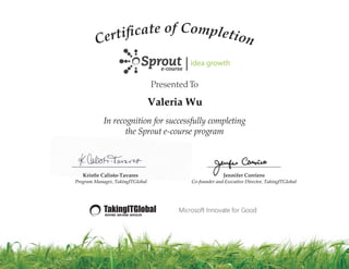 Presented To
________________________ ________________________
Kristle Calisto-Tavares
Program Manager, TakingITGlobal
Jennifer Corriero
Co-founder and Executive Director, TakingITGlobal
Certi cate of Completion
In recognition for successfully completing
the Sprout e-course program
Valeria Wu
 