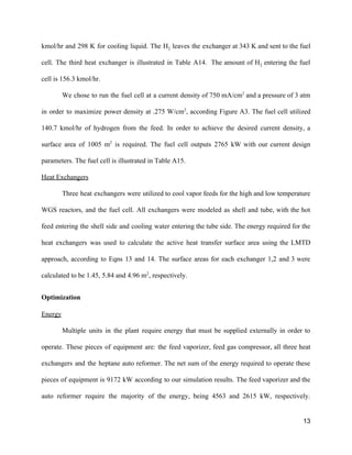 kmol/hr and 298 K for cooling liquid. The H​2 leaves the exchanger at 343 K and sent to the fuel                                       
cell. The third heat exchanger is illustrated in Table A14. The amount of H​2 entering the fuel                                 
cell is 156.3 kmol/hr. 
We chose to run the fuel cell at a current density of 750 mA/cm​2
and a pressure of 3 atm                                       
in order to maximize power density at .275 W/cm​2​
, according Figure A3. The fuel cell utilized                               
140.7 kmol/hr of hydrogen from the feed. In order to achieve the desired current density, a                               
surface area of 1005 m​2
is required. The fuel cell outputs 2765 kW with our current design                                 
parameters. The fuel cell is illustrated in Table A15. 
Heat Exchangers 
Three heat exchangers were utilized to cool vapor feeds for the high and low temperature                             
WGS reactors, and the fuel cell. All exchangers were modeled as shell and tube, with the hot                                 
feed entering the shell side and cooling water entering the tube side. The energy required for the                                 
heat exchangers was used to calculate the active heat transfer surface area using the LMTD                             
approach, according to Eqns 13 and 14. The surface areas for each exchanger 1,2 and 3 were                                 
calculated to be 1.45, 5.84 and 4.96 m​2​
, respectively. 
Optimization 
Energy  
Multiple units in the plant require energy that must be supplied externally in order to                             
operate. These pieces of equipment are: the feed vaporizer, feed gas compressor, all three heat                             
exchangers and the heptane auto reformer. The net sum of the energy required to operate these                               
pieces of equipment is 9172 kW according to our simulation results. The feed vaporizer and the                               
auto reformer require the majority of the energy, being 4563 and ​2615 kW, respectively.                           
13 
 