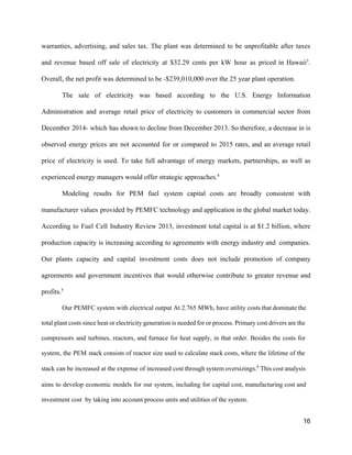 warranties, advertising, and sales tax. The plant was determined to be unprofitable after taxes                           
and revenue based off sale of electricity at $32.29 cents per kW hour as priced in Hawaii​3​
.                                 
Overall, the net profit was determined to be ­$239,010,000 over the 25 year plant operation.  
The sale of electricity was based according to the U.S. Energy Information                       
Administration and average retail price of electricity to customers in commercial sector from                         
December 2014­ which has shown to decline from December 2013. So therefore, a decrease in is                               
observed energy prices are not accounted for or compared to 2015 rates, and an average retail                               
price of electricity is used. To take full advantage of energy markets, partnerships, as well as                               
experienced energy managers would offer strategic approaches.​4 
Modeling results for PEM fuel system capital costs are broadly consistent with                       
manufacturer values provided by PEMFC technology and application in the global market today.                         
According to Fuel Cell Industry Review 2013, investment total capital is at $1.2 billion, where                             
production capacity is increasing according to agreements with energy industry and companies.                       
Our plants capacity and capital investment costs does not include promotion of company                         
agreements and government incentives that would otherwise contribute to greater revenue and                       
profits.​5
 
Our PEMFC system with electrical output At 2.765 MWh, have utility costs that dominate the                             
total plant costs since heat or electricity generation is needed for or process. Primary cost drivers are the                                   
compressors and turbines, reactors, and furnace for heat supply, in that order. Besides the costs for                               
system, the PEM stack consists of reactor size used to calculate stack costs, where the lifetime of the                                   
stack can be increased at the expense of increased cost through system oversizing​s.​6
This cost analysis                               
aims to develop economic models for our system, including for capital cost, manufacturing cost and                             
investment cost  by taking into account process units and utilities of the system.  
16 
 