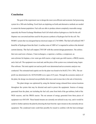 Conclusion 
The goal of the experiment was to design the most cost­efficient and economic fuel processing 
system for a 300 suite building. Fossil fuels are depleting on Earth and alternative methods are needed 
to sustain the human population. Fuel cells are able to produce almost completely renewable energy 
especially the Proton Exchange Membrane Fuel Cell which utilizes hydrogen as a fuel for the cell. 
Heptane was converted and then used for the process synthesis of hydrogen fuel for the cell. The 
PEMFC system that was designed had an electrical output of 2.765 MWh. ​The fuel cell utilized 140.7 
kmol/hr of hydrogen from the feed. A surface area of 1005 m​2​
 is required to achieve the desired 
current density. The fuel cell outputs 2765 kW with the current design parameters. ​The utilities 
that were used were a furnace, 3 heat exchangers, a vaporizer, a turbine, a compressor, an 
auto­reformer for heptane, a low water gas shift reactor, a high water gas shift reactor, a PROX reactor, 
and a fuel cell. The equipment was sized and, and the price of the system was evaluated using Aspen 
Plus software. The total capital cost and net profit were determined and an economic analysis was 
conducted. The estimated total capital cost for the plant was found to be $4,823,734 ​± 30%​. The net 
profit was determined to be ­$239,010,000 over a span of 25 years. Through the economic analysis of 
the plant, the design was deemed non­profitable after taxes and revenue due to the sale of electricity. 
The plant design was optimized by using the thermal energy ​released from various locations                           
throughout the system that may be directed and used to power the equipment. Sources of energy                               
generated from the plant, not including the fuel cell, came from both of the gas turbines, both of the                                     
WGS reactors, and the PROX reactor. The net amount of energy generated from these pieces of                               
equipment was 4563 kW. These heated streams are currently not utilized in any way, and it would be                                   
useful to further optimize the plant by directing the heat from the vapor streams to the externally driven                                   
equipment. The condensed water could then possibly be reused to combine with the heat exchanger                             
17 
 