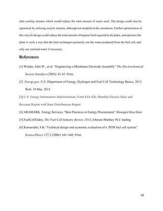 inlet cooling streams which would reduce the total amount of water used. The design could also be                                 
optimized by utilizing recycle streams, although not modeled in the simulation. Further optimization of                           
this recycle design could reduce the total amount of heptane feed required in the plant, and optimize the                                   
plant is such a way that the heat exchangers primarily use the water produced from the fuel cell, and                                     
only use external water if necessary. 
References 
[1] Weider, John W., et al. “Engineering a Membrane Electrode Assembly” ​The Electrochemical 
Society Interface ​(2003): 41­43. Print. 
[2]  ​Energy.gov.​ U.S. Department of Energy, Hydrogen and Fuel Cell Technology Basics, 2013. 
Web. 10 Mar. 2015. 
[3] ​U.S. Energy Information Administration, Form EIA­826, Monthly Electric Sales and 
Revenue Report with State Distributions Report 
[4] ARAMARK  Energy Services, “Best Practices in Energy Procurement” ​Managed Heat Rate 
[5] FuelCellToday, ​The Fuel Cell Industry Review 2013​, Johnson Matthey PLC trading 
[6] Kamarudin, S.K.“Technical design and economic evaluation of a  PEM fuel cell system” 
ScienceDirect​ 157.2 (2006): 641–649. Print. 
 
 
18 
 