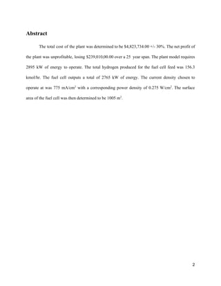 Abstract 
The total cost of the plant was determined to be $4,823,734.00 +/­ 30%. The net profit of                                 
the plant was unprofitable, losing $239,010,00.00 over a 25 year span. The plant model requires                             
2895 kW of energy to operate. The total hydrogen produced for the fuel cell feed was 156.3                                 
kmol/hr. The fuel cell outputs a total of 2765 kW of energy. The current density chosen to                                 
operate at was 775 mA/cm​2
with a corresponding power density of 0.275 W/cm​2​
. The surface                             
area of the fuel cell was then determined to be 1005 m​2​
.  
 
 
 
   
2 
 