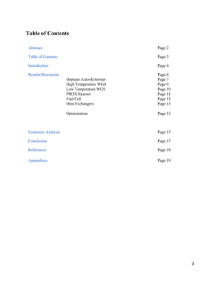 Table of Contents 
 
Abstract    Page 2 
Table of Contents    Page 3 
Introduction    Page 4 
Results/Discussion   
Heptane Auto­Reformer 
High Temperature WGS 
Low Temperature WGS 
PROX Reactor 
Fuel Cell 
Heat Exchangers 
 
Optimization 
 
Page 6 
Page 7 
Page 9 
Page 10 
Page 11 
Page 12 
Page 13 
 
Page 13 
 
 
Economic Analysis    Page 15 
Conclusion    Page 17 
References    Page 18 
Appendices    Page 19 
 
 
 
 
   
3 
 