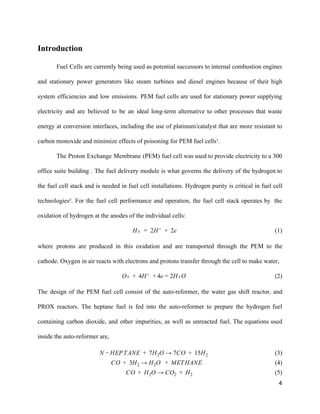 Introduction 
 
Fuel Cells are currently being used as potential successors to internal combustion engines                         
and stationary power generators like steam turbines and diesel engines because of their high                           
system efficiencies and low emissions. PEM fuel cells are used for stationary power supplying                           
electricity and are believed to be an ideal long­term alternative to other processes that waste                             
energy at conversion interfaces, including the use of platinum/catalyst that are more resistant to                           
carbon monoxide and minimize effects of poisoning for PEM fuel cells¹. 
The Proton Exchange Membrane (PEM) fuel cell was used to provide electricity to a 300                             
office suite building . The fuel delivery module is what governs the delivery of the hydrogen to                                 
the fuel cell stack and is needed in fuel cell installations. Hydrogen purity is critical in fuel cell                                   
technologies². For the fuel cell performance and operation, the fuel cell stack operates by the                             
oxidation of hydrogen at the anodes of the individual cells: 
                                                                                                              (1)₂  2H⁺  2eH =   +    
where protons are produced in this oxidation and are transported through the PEM to the                             
cathode. Oxygen in air reacts with electrons and protons transfer through the cell to make water,  
                                      ₂  4H⁺  e H₂OO +   + 4 = 2                                                    (2) 
The design of the PEM fuel cell consist of the auto­reformer, the water gas shift reactor, and                                 
PROX reactors. The heptane fuel is fed into the auto­reformer to prepare the hydrogen fuel                             
containing carbon dioxide, and other impurities, as well as unreacted fuel. The equations used                           
inside the auto­reformer are, 
                                          (3)EPTANE  7H O → 7CO  15HN − H +   2 +   2  
                                             (4)O  3H  → H O   METHANE C +   2 2 +    
                                                    (5)O  H O → CO   HC +   2 2 +   2  
4 
 