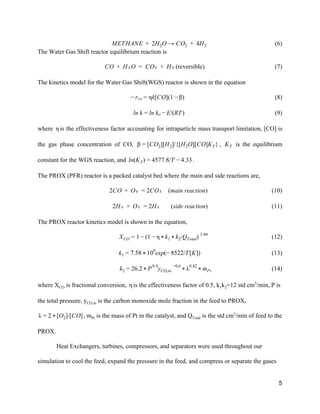                                            (6)ETHANE  2H O → CO   4HM +   2 2 +   2   
The Water Gas Shift reactor equilibrium reaction is  
                                           (reversible)O  H₂O  CO₂  H₂C +   =   +            (7) 
The kinetics model for the Water Gas Shift(WGS) reactor is shown in the equation 
                                                         (8)k[CO](1 )− rco = η − β  
                                                         (9)n k n k /(RT)l = l o − E  
where is the effectiveness factor accounting for intraparticle mass transport limitation, [CO] is  η                        
the gas phase concentration of CO, , is the equilibrium            CO ][H ]/{[H O][CO]K }β = [ 2 2 2 T   KT        
constant for the WGS reaction, and  .n(K ) 577.8/T .33l T = 4 − 4  
The PROX (PFR) reactor is a packed catalyst bed where the main and side reactions are, 
                                      CO  O₂  CO₂    (main reaction)2 +   = 2                                  (10) 
                                       H₂  O₂  H₂       (side reaction)2 +   = 2           (11) 
The PROX reactor kinetics model is shown in the equation,  
                                        (12)1 /Q ) XCO = 1 − ( − η * k1 * k2 Total
1.66
 
                                             (13).58 exp(− 522/T[K])k1 = 7 * 106
8  
                                      (14)6.2 y  k2 = 2 * P0.4
CO,in
−0.6
* λ0.82
* mPt  
where X​CO​ is fractional conversion,  is the effectiveness factor of 0.5, k​1​k​2​=12 std cm​3​
/min, P isη  
the total pressure, y​CO,in​ is the carbon monoxide mole fraction in the feed to PROX, 
, m​Pt​ is the mass of Pt in the catalyst, and Q​Total​ is the std cm​3​
/min of feed to theO ]/[CO]λ = 2 * [ 2  
PROX. 
Heat Exchangers, turbines, compressors, and separators were used throughout our 
simulation to cool the feed, expand the pressure in the feed, and compress or separate the gases 
5 
 