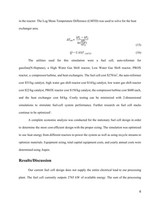 in the reactor. The Log Mean Temperature Difference (LMTD) was used to solve for the heat 
exchanger area. 
                                                     (15)  
                                                      (16)AΔT   Q = U LMTD    
The utilities used for this simulation were a fuel cell, auto­reformer for                       
gasoline(N­Heptane), a High Water Gas Shift reactor, Low Water Gas Shift reactor, PROX                         
reactor, a compressor/turbine, and heat exchangers. The fuel cell cost $270/m​2​
, the auto­reformer                         
cost $53/kg catalyst, high water gas shift reactor cost $14/kg catalyst, low water gas shift reactor                               
cost $22/kg catalyst, PROX reactor cost $150/kg catalyst, the compressor/turbine cost $600 each,                         
and the heat exchanger cost $4/kg. Costly testing can be minimized with 2­dimensional                         
simulations to stimulate fuel­cell system performance. Further research on fuel cell stacks                       
continue to be optimized¹.  
A complete economic analysis was conducted for the stationary fuel cell design in order                           
to determine the most cost­efficient design with the proper sizing. The simulation was optimized                           
to use heat energy from different reactors to power the system as well as using recycle streams to                                   
optimize materials. Equipment sizing, total capital equipment costs, and yearly annual costs were                         
determined using Aspen. 
Results/Discussion
Our current fuel cell design does not supply the entire electrical load to our processing                             
plant. The fuel cell currently outputs 2765 kW of available energy. The sum of the processing                               
6 
 
