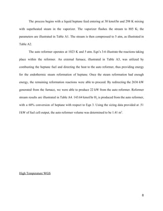 The process begins with a liquid heptane feed entering at 30 kmol/hr and 298 K mixing                               
with superheated steam in the vaporizer. The vaporizer flashes the stream to 885 K; the                             
parameters are illustrated in Table A1. The stream is then compressed to 5 atm, as illustrated in                                 
Table A2. 
The auto reformer operates at 1023 K and 5 atm. Eqn’s 3­6 illustrate the reactions taking                               
place within the reformer. An external furnace, illustrated in Table A3, was utilized by                           
combusting the heptane fuel and directing the heat to the auto reformer, thus providing energy                             
for the endothermic steam reformation of heptane. Once the steam reformation had enough                         
energy, the remaining reformation reactions were able to proceed. By redirecting the 2636 kW                           
generated from the furnace, we were able to produce 22 kW from the auto reformer. Reformer                               
stream results are illustrated in Table A4. 143.64 kmol/hr H​2 is produced from the auto reformer,                               
with a 60% conversion of heptane with respect to Eqn 3. Using the sizing data provided at .51                                   
l/kW of fuel cell output, the auto reformer volume was determined to be 1.41 m​3​
.  
 
 
 
 
 
 
 
High Temperature WGS 
8 
 