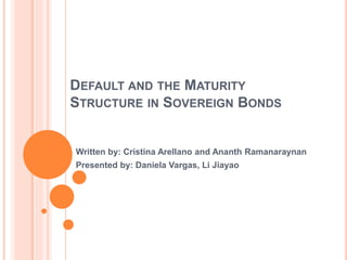 DEFAULT AND THE MATURITY
STRUCTURE IN SOVEREIGN BONDS
Written by: Cristina Arellano and Ananth Ramanaraynan
Presented by: Daniela Vargas, Li Jiayao
 