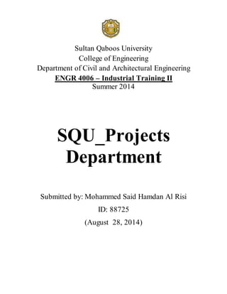 Sultan Qaboos University
College of Engineering
Department of Civil and Architectural Engineering
ENGR 4006 – Industrial Training II
Summer 2014
SQU_Projects
Department
Submitted by: Mohammed Said Hamdan Al Risi
ID: 88725
(August 28, 2014)
 