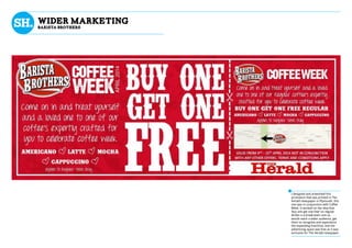 I designed and artworked this
promotion that was printed in The
Herald newspaper in Plymouth, this
one was in conjunction with Coffee
Week. It worked on the idea that
‘buy one get one free’ on regular
drinks is a break-even cost so
would reach a wider audience, get
them to recognise and experience
the expanding franchise, and the
advertising space was free as it was
exclusive for The Herald newspaper.
wider marketing
BaRISTA bROTHERS
 