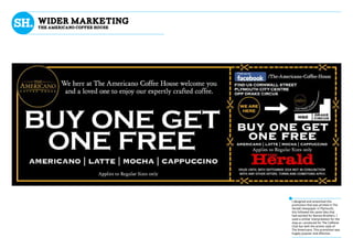 wider marketing
The Americano coffee house
I designed and artworked this
promotion that was printed in The
Herald newspaper in Plymouth,
this followed the same idea that
had worked for Barista Brothers. I
used a similar interpretation for the
map as i produced for The Caffiene
Club but with the artistic style of
The Americano. This promotion was
hugely popular and effective.
 