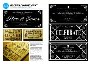 STEVE & EMMA
invite you
to join them
Their commitments
to each other
18.10.2014
5PM RECEPTION
18.10.2014
celebration@thebartletts.biz
1 Clarham court, Seymour Rd
Mannamead, PL3 5AU
or by phone on 01752 668888
Please inform us of your company a.s.a.p
R.s.v.p by email @
Modern commitment
Contemporary celebration of love
I was commissioned to produce two
invitations and cocktail menu for a
contemporary wedding for directors
in the company.
I designed the invitations to be DL
letter scale easy posting to guests.
Stylistically I designed the invite for
the ceremony to be simple, elegant
and subtly ornate. For the invite for
the reception was to be referencing
the art deco style and a lot more
decorative.
I created the cocktail menu as a
bespoke laser-cut wooden menu
for the tables and bar. I wanted
to create an item that would be a
memento of the occasion. I gave the
wood a soft stain finish.
 