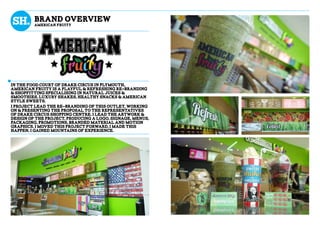 bRAND OVERVieW
AMERICAN FRUITY
in the food court of drake circus in plymouth,
american fruity is a playful & refreshing re-branding
& shopfitting specialising in natural juices &
smoothies, luxury shakes, healthy snacks & american
style sweets.
I project lead the re-branding of this outlet, working
on & presenting the proposal to the representatives
of drake circus shopping centre. i lead the artwork &
design of the project, producing a logo, signage, menus,
packaging, promotions, branded material and motion
graphics. I moved this project forward, i made this
happen, i gained mountains of experience.
 