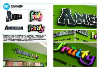 sIGNAGE
AMERICAN FRUITY
I created the design for the signage, communicated
with our contractor & made this ideA A mammoth
bespoke piece of signage that not only contends
with, but overshadows the international brands in
direct competition IN THE FOOD COURT.
 