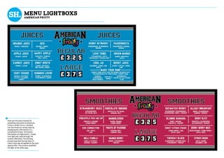 mENU LIGHTBOXS
AMERICAN FRUITY
Here are the menu boards for
smoothies and juices at American
Fruity in Drake Circus. I worked
into the American varsity style by
displaying the information in a
scoreboard format. The boards
themselves are light-boxes, I made
sure light was used through the
surface effectively. The printing
process was that the top layer of
colour vinyl was all applied to the semi
opaque film. The process amplified
the light of the white type.
 