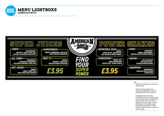 mENU LIGHTBOXS
AMERICAN FRUITY
Above is the super juices and power
shakes board.
These premium products are
juices with supplement shots and
milkshakes with protein powder.
I developed the varsity style
established from the smoothies and
juices boards with the contemporary
styles of HUD’s with a rich black
background to give higher contrast
and vibrancy to the light coming
through the type and set it apart
form the other menus as a premium
product range.
 