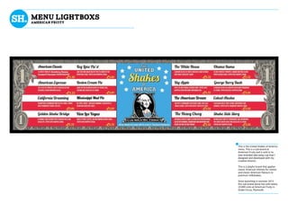 mENU LIGHTBOXS
AMERICAN FRUITY
This is the United Shakes of America
menu. This is a sub-brand at
American Fruity and is sold in its
own branded take away cup that I
designed and developed with my
creative director.
This is a playful brand that applies
classic American themes for names
and classic American flavours to
premium milkshakes.
Since launching in summer 2013
this sub brand alone has sold nearly
23,000 units at American Fruity in
Drake Circus, Plymouth.
 
