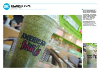 BRANDED CUPS
AMERICAN FRUITY
This is the plastic disposable take-
away cup design for American Fruity.
There are two sizes, 16oz and 20oz.
The logo is bolder and simpler than
for the main brand icon and signage
for better legibility. The colour is
simplified to have a high contrast
against the strong outline and
reduce the printing cost.
I designed this bold logo to go on
the packaging to be recognisable
at distance and maintain the brand
recognition that will have been
established at the point of purchase.
 