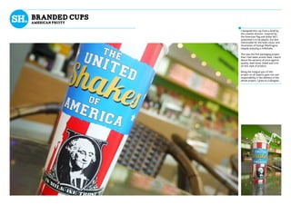 BRANDED CUPS
AMERICAN FRUITY
I designed this cup from a brief by
the creative director. Inspired by
the American flag and dollar bill I
artworked it to be playful, fun and
memorable for the bold colour and
illustration of George Washington
happily enjoying a milkshake.
This was the first packaging project
that I had taken artistic lead, I learnt
about the variance of price against
quality, lead times, bleed and trim
on this style of product.
Being the integral part of this
project on all aspects gave me vast
responsibility in the delivery of the
whole project, I grew as a designer.
 