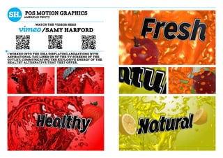 POS motion graphics
AMERICAN FRUITY
i WORKED INTO THE IDEA displaying animations with
ASPIRATIONAL TAG LINES ON OF THE TV SCREENS OF THE
OUTLET, COMMUNICATING THE EXPLOSIVE ENERGY OF THE
HEALThY ALTERNATIVE THAT THEY OFFER,
WATCH THE VIDEOS HERE
/samy harford
 