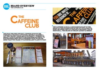 This was the first project i worked on with the
company & i was still studying, i quickly learned a
lot they did not teach me in university. I worked on
menus, layouts, house styles & branded material. It
has now been open and flourishing with trade for
more than two years, it’s an excellent place to visit.
The caffeine club is a 24 hour restaurant in the
heart of the student hub in the city of plymouth,
right between the city centre & the night life of
north hill, this brand is vibrant, quirky & cheeky,
brand overview
the caffeine club
 
