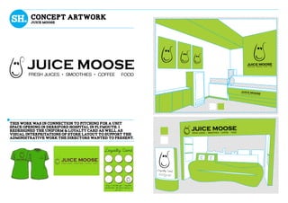 tHIS WORK WAS IN CONNECTION TO PITCHING FOR A UNIT
SPACE OPENING IN DErRIFORD HOSPITAL IN PLYMOUTH. I
REDESIGNED THE UNIFORM & LOYALTY CARD AS WELL AS
VISUAL INTERPRITATIONS OF STORE LAYOUT to support the
administrative work the directors wanted to present.
Concept artwork
jUICE MOOSE
 
