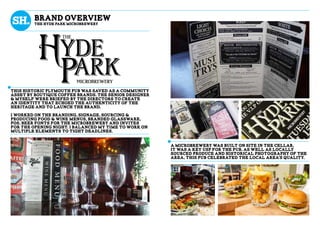 A microbrewery was built on site in the cellar,
it was a key USP for the pub, as well as locally
sourced produce and historical photography of the
area, This pub celebrated the local area’s quality.
This historic Plymouth pub was saved as a community
asset by Boutique Coffee Brands. The senior designer
& myself were briefed by the directors to create
an identity that echoed the authenticity of the
heritage and to launch the brand.
i worked on the branding, signage, sourcing &
producing food & wine menus, branded glassware,
POS, beer fonts for the microbrewery and invites
for the opening night. i Balanced my time to work on
multiple elements to tight deadlines.
brand overview
the Hyde Park Microbrewery
 