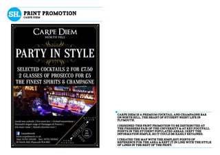Carpe Diem is a premium cocktail and champagne bar
on north hill, the heart of student night life in
plymouth.
I designed this print promotion to be distributed at
the freshers fair of the university & at key footfall
points in the student populated areas. I kept the
information simple, so it could be easily retained.
I created the map with the simplest points of
reference for the area & kept it in line with the style
of lines in the rest of the print.
Print promotion
Carpe diem
 