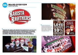 Immersive and warming, this
brand was conceived to be for the
community and, somewhere to relax
and lose yourself in. Rich textures,
playful art style, and aspirational
values are always a consideration of
tone of voice when concepting and
artworking for this brand.
This brand, born and grown in plymouth is an italian-
american inspired boutique coffee shop, it has has
expanded to new shop spaces and become franchise.
I worked shop space proposals, wall graphics,
seasonal promotions, branded material & menus.
brand overview
BaRISTA bROTHERS
 