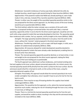 Weaknesses: Successful rendezvous of various pay-loads, delivered into orbit, by
multiple launches, would require split-second timing for these launches (Wilford, 1969).
Opportunities: If the powerful rockets that NASA was already working on, were made
ready in time, only two, instead of five, launches would be required (Wilford, 1969).
Threats: In either case, the weight of the assembled spaceship would be similar to the
one proposed for the direct ascent approach. So, the likely success of the lunar landing
would be just as questionable (Wilford, 1969).
The third method, called the tanker concept, was a variation of the earth-orbit
rendezvous. It proposed sending an unmanned tanker into earth orbit. Next, a manned
spaceship, apparently similar in size to that for the direct ascent approach, would be sent into
earth orbit using a powerful rocket that was being developed at that time. The spaceship would
then rendezvous with a tanker, fuel up, separate, and fly straight to the moon (Wilford, 1969).
Strengths: The large spaceship would be delivered in one piece, from the earth to the
moon, without the ‘monster’ rocket proposed in the direct ascent approach.
Weaknesses: Transferring rocket fuels, such as super cold liquid oxygen, in orbit, was a
problem of undetermined complexity (Wilford, 1969).
Opportunities: All resources allowed for rocket development would be devoted to
building the powerful rockets that were already under development; enabling them to
be built earlier than otherwise.
Threats: The manned spaceship apparently would be identical, or at least similar, in size
and weight to the one proposed for the direct ascent approach; making the likely
success of the lunar landing just as questionable.
The fourth approach was called lunar-surface rendezvous, and involved sending extra
fuel and supplies to the lunar surface, aboard unmanned spacecrafts. As in direct ascent, the
manned spaceship would still fly directly from the earth’s surface to the lunar surface. But the
astronauts would refuel for a trip back to earth, on the surface of the moon, using the
separately delivered supplies of fuel.
Strengths: Presumably, this approach would allow the manned spaceship to be much
smaller and lighter than otherwise, since it wouldn’t have to carry the fuel for the trip
back to earth.
Weaknesses: There may be no way of knowing whether the supplies have landed
undamaged (Wilford, 1969).
Opportunities: This would be the first approach, so far, where the manned spaceship
would be much smaller; reducing the risk of it breaking through the lunar crust, sinking
in lunar dust, or falling over.
Threats: There is a risk that the manned spaceship would land too far from the sent
supplies, and would be unable to refuel; resulting in the ship and the astronauts being
stranded on the moon (Wilford, 1969).
 