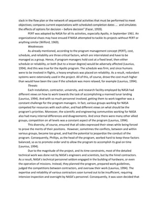 slack in the flow plan or the network of sequential activities that must be performed to meet
objectives; compares current expectations with scheduled completion dates ... and simulates
the effects of options for decision – before decision” (Fazar, 1959).
PERT was adopted by NASA for all its activities, especially Apollo, in September 1961. An
organizational chaos may have ensued if NASA attempted to tackle its projects without PERT or
anything similar (Wilford, 1969).
Weaknesses
As already mentioned, according to the program management concept (PERT), cost,
schedule, and reliability are three critical factors, which are interrelated and have to be
managed as a group. Hence, if program managers hold cost at a fixed level, then either
schedule or reliability, or both (but to a lesser degree) would be adversely affected (Launius,
1994). And this was true for the Apollo program. The schedule was firm; and since humans
were to be involved in flights, a heavy emphasis was placed on reliability. As a result, redundant
systems were extensively used in the project. All of this, of course, drove the cost much higher
than would have been the case if the schedule was more relaxed, for example (Launius, 1994).
Threats
Each installation, contractor, university, and research facility employed by NASA had
different views on how to work towards the task of accomplishing a manned lunar landing
(Launius, 1994). And with so much personnel involved, getting them to work together was a
constant challenge for the program managers. In fact, various groups working for NASA
competed for resources with each other, and had different views on what should be the
program’s priorities. Moreover, the scientific and engineering communities working for NASA
also had many internal differences and disagreements. And since there were many other allied
groups, competition on all levels was a constant aspect of the program (Launius, 1994).
This diversity, of course, ensured that all sides expressed their views while being forced
to prove the merits of their positions. However, sometimes the conflicts, between and within
various groups, became too great, and had the potential to jeopardize the conduct of the
program. Consequently, Phillips, as the head of the program, worked hard to keep these factors
balanced, so as to promote order and to allow the program to accomplish its goal on time
(Launius, 1994).
Due to the magnitude of the project, and its time constraints, most of the detailed
technical work was done not by NASA’s engineers and scientists, but by the hired contractors.
As a result, NASA’s technical personnel seldom engaged in the building of hardware, or even
the operation of missions. Instead, they planned the program, prepared work guidelines,
judged the competitions between contractors, and oversaw their work (Launius, 1994). The
expertise and reliability of various contractors soon turned out to be insufficient, requiring
intensive inspection and oversight by NASA’s personnel. Consequently, it was soon decided that
 
