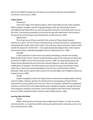 10% of all of NASA’s funding was to be spent on ensuring the expertise and reliability of
contractors’ work (Launius, 1994).
Project Gemini
Weaknesses
In the early stages of the Apollo program, when Project Mercury was nearly complete,
NASA’s program managers noticed a huge gap between what was learned about human
spaceflight during Project Mercury, and what would be required to successfully land a man on
the moon. They quickly proceeded to try and close this gap with experiments and training on
the ground, but certain things required experience in space (Launius, 1994).
Opportunities
Three major areas of focus essential for the success of Project Apollo required
experience in space. The first of these involved locating, maneuvering towards, rendezvousing,
and docking with another spacecraft in space. The second was about astronauts’ ability to work
outside the spacecraft. And the third – more sophisticated physiological data on the response
of the human body to extended spaceflight had to be collected (Launius, 1994).
Strengths
To gain experience in these three areas before attempting a manned lunar landing,
NASA devised Project Gemini. Gemini involved building a capsule that could accommodate two
astronauts for flights of more than two weeks (Launius, 1994). For powering this spacecraft,
Project Gemini pioneered the use of fuel cells instead of batteries, while also making some
modifications to hardware. The whole system was to be put into space by a ballistic missile,
called Titan II, which was recently developed for the Air Force. And from March 1965 to
November 1966, Gemini capsule made a total of ten manned flights and managed to achieve all
its goals (Launius, 1994).
Threats
Despite managing to achieve all its goals Gemini encountered multiple problems during
each of its flights. However, perhaps this should not be surprising because Project Gemini
suffered from various problems from the start. Titan II, for example, suffered from longitudinal
oscillations, while the fuel cells leaked and had to be redesigned. However, through hard work
of the engineers working on this project, most of the problems with Gemini were resolved by
the end of 1963, making the Gemini capsule ready for flight (Launius, 1994).
Learning about the Moon
Threats
NASA’s scientists did not feel they knew enough about the Moon, in order to say with
certainty whether, or at least how, NASA’s astronauts would be able to land and survive on the
lunar surface (Launius, 1994).
 