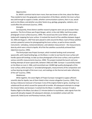 Opportunities
So, NASA’s scientists had to learn more, than was known at the time, about the Moon.
They needed to learn the geography and composition of the Moon; whether the lunar surface
was solid enough to support a lander; whether communications systems, then in use, would
work on the Moon; and whether any other factors (e.g. geology, geography, radiation, etc.)
could affect the astronauts (Launius, 1994).
Strengths
Consequently, three distinct satellite research programs were set up to answer these
questions. The first of these was Project Ranger, which, in the mid 1960s, had three probes
photograph a lunar surface (Launius, 1994). The second was the Lunar Orbiter, which was
tasked with mapping the lunar surface. It involved the launch of five satellites between August
10, 1966 and August 1, 1967 that were placed in orbit around the Moon. Each of these satellites
carried a powerful camera for photographing the lunar surface, as well as three scientific
instruments –selnodesy, meteoroid detector, and radiation measurement – the measurements
done by which were critical to Apollo. All of the five satellites successfully achieved their
objectives (Launius, 1994).
The third project was Project Surveyor, which involved landing small unmanned
spacecrafts, with tripod landing legs, on the Moon; in order to see how the lunar surface will
handle spacecraft landings; to take up-close photographs of the lunar surface; and to perform
various scientific measurements (Launius, 1994). This project involved the launch and lunar
landing attempts of seven spacecrafts, between 1966 and 1968. Surveyor 1 successfully landed
on the Moon on June 2, 1966, and transmitted over 10,000 high quality photographs of the
lunar surface; while Surveyor 3, “provided photographs, measurements of the composition and
surface-bearing strength of the lunar crust, and readings on the thermal and radar reflectivity
of the soil” (Launius, 1994).
Weaknesses
While together, the seven flights of Project Surveyor managed to supply sufficient
scientific data for Apollo, two of them failed in their mission altogether (Launius, 1994). Thus,
during a midcourse maneuver of Surveyor 2 one of the engines failed to ignite, resulting in an
unbalanced thrust which caused the spacecraft to tumble. All subsequent attempts to salvage
the mission failed, and Surveyor 2 crashed into the Moon. In addition, Surveyor 4 made a
flawless flight to the Moon; but about 2.5 minutes before its touchdown, radio signals from the
spacecraft abruptly stopped. All subsequent attempts, to reestablish contact with the
spacecraft, failed (Lunar and Planetary Institute, 2014).
 
