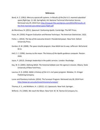 References
Bond, A. C. (1961). Mercury spacecraft systems. In Results of the first U.S. manned suborbital
space flight (pp. 11-18). Springfield, VA: National Technical Information Service.
Retrieved July 29, 2014 from http://msquair.files.wordpress.com/2011/05/results-of-
the-first-manned-sub-orbital-space-flight.pdf
de Monchaux, N. (2011). Spacesuit: Fashioning Apollo. Cambridge: The MIT Press.
Fazar, W. (1959). Program Evaluation and Review Technique. The American Statistician, 13(2).
Fisher, L. (2014). The law of the executive branch: Presidential power. New York: Oxford
University Press.
Gordon, R. M. (2008). The space shuttle program: How NASA lost its way. Jefferson: McFarland
& Co.
Hall, E. C. (1996). Journey to the moon: The history of the Apollo guidance computer. Reston:
AIAA.
Joyce, P. (2012). Strategic leadership in the public services. London: Routledge.
Kay, W. D. (2005). Defining NASA: The historical debate over the agency’s mission. Albany: State
University of New York Press.
Launius, R. D. (1994). NASA: A history of the U.S. civil space program. Malabar, FL: Krieger
Publishing Company.
Lunar and Planetary Institute. (2014). The Surveyor Program. Retrieved July 28, 2014 from
http://www.lpi.usra.edu/lunar/missions/surveyor/
Thomas, K. S., and McMann, H. J. (2012). U.S. Spacesuits. New York: Springer.
Wilford, J. N. (1969). We reach the Moon. New York: W. W. Norton & Company Inc.
 