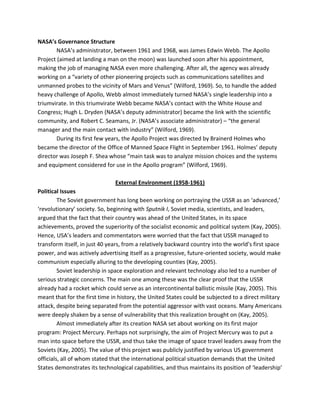 NASA’s Governance Structure
NASA’s administrator, between 1961 and 1968, was James Edwin Webb. The Apollo
Project (aimed at landing a man on the moon) was launched soon after his appointment,
making the job of managing NASA even more challenging. After all, the agency was already
working on a “variety of other pioneering projects such as communications satellites and
unmanned probes to the vicinity of Mars and Venus” (Wilford, 1969). So, to handle the added
heavy challenge of Apollo, Webb almost immediately turned NASA’s single leadership into a
triumvirate. In this triumvirate Webb became NASA’s contact with the White House and
Congress; Hugh L. Dryden (NASA’s deputy administrator) became the link with the scientific
community, and Robert C. Seamans, Jr. (NASA’s associate administrator) – “the general
manager and the main contact with industry” (Wilford, 1969).
During its first few years, the Apollo Project was directed by Brainerd Holmes who
became the director of the Office of Manned Space Flight in September 1961. Holmes’ deputy
director was Joseph F. Shea whose “main task was to analyze mission choices and the systems
and equipment considered for use in the Apollo program” (Wilford, 1969).
External Environment (1958-1961)
Political Issues
The Soviet government has long been working on portraying the USSR as an ‘advanced,’
‘revolutionary’ society. So, beginning with Sputnik I, Soviet media, scientists, and leaders,
argued that the fact that their country was ahead of the United States, in its space
achievements, proved the superiority of the socialist economic and political system (Kay, 2005).
Hence, USA’s leaders and commentators were worried that the fact that USSR managed to
transform itself, in just 40 years, from a relatively backward country into the world’s first space
power, and was actively advertising itself as a progressive, future-oriented society, would make
communism especially alluring to the developing counties (Kay, 2005).
Soviet leadership in space exploration and relevant technology also led to a number of
serious strategic concerns. The main one among these was the clear proof that the USSR
already had a rocket which could serve as an intercontinental ballistic missile (Kay, 2005). This
meant that for the first time in history, the United States could be subjected to a direct military
attack, despite being separated from the potential aggressor with vast oceans. Many Americans
were deeply shaken by a sense of vulnerability that this realization brought on (Kay, 2005).
Almost immediately after its creation NASA set about working on its first major
program: Project Mercury. Perhaps not surprisingly, the aim of Project Mercury was to put a
man into space before the USSR, and thus take the image of space travel leaders away from the
Soviets (Kay, 2005). The value of this project was publicly justified by various US government
officials, all of whom stated that the international political situation demands that the United
States demonstrates its technological capabilities, and thus maintains its position of ‘leadership’
 