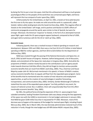 by being the first to put a man into space. And that this achievement will have a much greater
psychological effect on the peoples of the world than any unmanned space flight; and hence
will represent the true conquest of outer space (Kay, 2005).
Unfortunately for the United States, on April 12, 1961, a Soviet air force pilot became
the first man to fly into space. He made one orbit around the earth in a spacecraft, called
Vostok I, before safely landing back onto the Soviet territory (Kay, 2005). The negative effect of
Vostok on the United States’ self-image, and its positive contribution to USSR’s efforts of
communist propaganda around the world, were similar to that of Sputnik, but were far
stronger. Moreover, the American ‘response’ to Vostok, in the form of an attempted manned
space flight, again made the US space program appear backward, compared to that of USSR;
and again led to numerous calls for the US to ‘catch up’ (Kay, 2005).
Economic Issues
Following Sputnik, there was a marked increase in federal spending on research and
development. Between 1955 and 1960, there was a rise from $2.6 to $7.4 billion in total federal
spending on R&D for civilian agencies, and from $9.6 to $23.0 billion for the Department of
Defense (Kay, 2005).
NASA was created through the passing of the National Aeronautics and Space Act, on
July 8, 1958, by both houses of Congress. However, before being passed, a lot of discussion,
debate, and amendment of the Space Act, took place in Congress (Kay, 2005). And while the
proponents of NASA’s creation mostly focused on the contributions such an agency would
make towards American Cold War efforts; they did not forget to mention various possible
economic benefits that can result from NASA’s work (Kay, 2005). Thus, Chairman and House
Majority Leader John W. McCormack mentioned in his speech, in favour of NASA’s creation,
various economic benefits that, he argued, will flow from the expanded space program. Some
of the benefits that he mentioned were the creation of new industries and employment
opportunities, as well as the creation of new technologies in weather forecasting,
transportation, and communications (Kay, 2005). Similarly, Gordon Mcdonough of California
stated that the costs of the expanded space program “are fully justified in any event, for
reasons of national survival. But, in addition, there will unquestionably flow from this effort
inestimable economic benefits” (Kay, 2005).
By 1961, the political forces driving the expansion of the U.S. space program have
subsided somewhat, leading President Eisenhower (who was always among the few opponents
of the space race with the USSR) to recommend, in his last budget submission in January 1961,
that NASA be given $190 million less than it requested for FY 1962. Moreover, most of this
decrease was to happen at the expense of the budget for manned space flight, including Project
Mercury (Kay, 2005). But in March 1961, the new Kennedy administration restored much of this
reduction in funds; though the new budget was still 40% below NASA’s request (Kay, 2005).
 