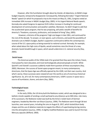 However, after the humiliation brought about by Vostok, all objections, to NASA’s large
budget requests, temporarily disappeared. Consequently, following Kennedy’s “Urgent National
Needs” speech (in which he proposed a trip to the moon) on May 25, 1961, Congress voted an
immediate 50% increase in NASA’s budget (Kay, 2005). In his Urgent National Needs speech,
Kennedy also asked Congress to approve $125 million increase in funding for continued
development of communication and weather satellites. Moreover, he didn’t forget to add that
the accelerated space program, that he was proposing, will yield a wealth of benefits for
America’s “freedoms, economy, professions, and standard of living” (Kay, 2005).
However, criticisms of the programs’ high cost began in late 1961, and continued for
the rest of the decade. To answer, or even ignore, such criticisms, and avoid the possibility of
dramatic cuts to NASA’s budget, Apollo’s supporters continued to define the contemporary
course of the U.S. space policy as being essential to national survival. Kennedy, for example,
when asked about the high costs of Apollo, would sometimes raise the threat of a new,
dramatic Soviet breakthrough in space, which would undermine U.S. national security (Kay,
2005).
Social Issues
The American public of the 1950s took it for granted that they were the richest, freest,
most powerful, best educated, and most technologically advanced people on Earth. While
Sputnik’s and Vostok’s successes suddenly made them question all these assumptions (Kay,
2005). Moreover, the success of Soviet space program meant, to many contemporary
Americans, that the Space Age was officially opened by the USSR, not their own country. And
what’s worse, these successes were viewed all over the world as acts of enormous historical
significance. So, all in all, for many contemporary Americans, USSR’s success in space was a
source of humiliation, shame, and alarm (Kay, 2005).
Technological Issues
Rocketry
In the early 1950s, the US Army built the Redstone rocket, which was designed to be a
ballistic missile capable of sending a small warhead to any distance up to 500 miles. Like many
of its successors, the Redstone rocket was built by the Army’s rocket team of German
engineers, headed by Wernher von Braun (Launius, 1994). The Redstone went through 36 test
launches, over several years, including the one on August 8, 1957, which tested blunt body
shapes and the use of ablative materials to negate the effects of superheating during reentry
into the atmosphere (Launius, 1994). A slightly modified Redstone was used to launch first two
Mercury capsules (Wilford, 1969).
 