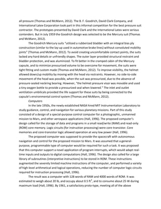all pressure (Thomas and McMann, 2012). The B. F. Goodrich, David Clark Company, and
International Latex Corporation took part in this informal competition for the best pressure suit
contractor. The prototypes presented by David Clark and the International Latex were serious
contenders. But in July 1959 the Goodrich design was selected to be the Mercury suit (Thomas
and McMann, 2012).
The Goodrich Mercury suits “utilized a rubberized bladder with an integral bias ply
construction (similar to the lay-up used in automotive brake lines) without convoluted mobility
joints” (Thomas and McMann, 2012). To avoid creating uncomfortable contact points, the suits
lacked any hard details or unfriendly shapes. The outer layer provided structural restraint and
bladder protection, and was aluminized. To fit better in the cramped cabin of the Mercury
capsule, and to minimize pressurized volume to be overcome for movement, the suits were
tight fitting and custom made (Thomas and McMann, 2012). To improve visibility, the helmet
allowed down/up mobility by moving with the head via restraints. However, no side-to-side
movement of the head was possible, when the suit was pressurized, due to the absence of
pressure-sealed neckring bearing. However, “the helmet pressure visor was movable and used
a tiny oxygen bottle to provide a pressurized seal when lowered.” The inlet and outlet
ventilation umbilicals provided the life support for these suits by being connected to the
capsule’s environmental control system (Thomas and McMann, 2012).
Computers
In the late 1950s, the newly established NASA hired MIT Instrumentation Laboratory to
study guidance, control, and navigation for various planetary missions. Part of this study
consisted of a design of a special-purpose control computer for a photographic, unmanned
mission to Mars, and other aerospace applications (Hall, 1996). The proposed computer’s
design called for the storage of data and programs in a small read/write (RAM) and read-only
(ROM) core memory. Logic circuits (for instruction processing) were core-transistor. Core
memories and core-transistor logic allowed operation at very low power (Hall, 1996).
The proposed computer was supposed to provide the spacecraft with autonomous
navigation and control for the proposed mission to Mars. It was assumed that a general-
purpose, programmable type of computer would be required for such a task. It was proposed
that this computer support a novel application of program interrupts, which would adapt real-
time inputs and outputs to digital computations (Hall, 1996). The design also called for a large
library of subroutines (interpretive instructions) to be stored in ROM. These instructions
augmented the severely limited machine instructions of the computer, and performed a variety
of high-level arithmetical and logical operations, reducing the number of computer logic circuits
required for instruction processing (Hall, 1996).
The result was a computer with 128 words of RAM and 4000 words of ROM. It was
estimated to weigh about 20 lb, and occupy about 0.5 ft3
, and to consume about 25 W during
maximum load (Hall, 1996). By 1961, a satisfactory proto-type, meeting all of the above
 