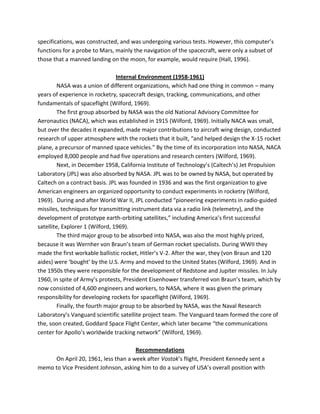 specifications, was constructed, and was undergoing various tests. However, this computer’s
functions for a probe to Mars, mainly the navigation of the spacecraft, were only a subset of
those that a manned landing on the moon, for example, would require (Hall, 1996).
Internal Environment (1958-1961)
NASA was a union of different organizations, which had one thing in common – many
years of experience in rocketry, spacecraft design, tracking, communications, and other
fundamentals of spaceflight (Wilford, 1969).
The first group absorbed by NASA was the old National Advisory Committee for
Aeronautics (NACA), which was established in 1915 (Wilford, 1969). Initially NACA was small,
but over the decades it expanded, made major contributions to aircraft wing design, conducted
research of upper atmosphere with the rockets that it built, “and helped design the X-15 rocket
plane, a precursor of manned space vehicles.” By the time of its incorporation into NASA, NACA
employed 8,000 people and had five operations and research centers (Wilford, 1969).
Next, in December 1958, California Institute of Technology’s (Caltech’s) Jet Propulsion
Laboratory (JPL) was also absorbed by NASA. JPL was to be owned by NASA, but operated by
Caltech on a contract basis. JPL was founded in 1936 and was the first organization to give
American engineers an organized opportunity to conduct experiments in rocketry (Wilford,
1969). During and after World War II, JPL conducted “pioneering experiments in radio-guided
missiles, techniques for transmitting instrument data via a radio link (telemetry), and the
development of prototype earth-orbiting satellites,” including America’s first successful
satellite, Explorer 1 (Wilford, 1969).
The third major group to be absorbed into NASA, was also the most highly prized,
because it was Wernher von Braun’s team of German rocket specialists. During WWII they
made the first workable ballistic rocket, Hitler’s V-2. After the war, they (von Braun and 120
aides) were ‘bought’ by the U.S. Army and moved to the United States (Wilford, 1969). And in
the 1950s they were responsible for the development of Redstone and Jupiter missiles. In July
1960, in spite of Army’s protests, President Eisenhower transferred von Braun’s team, which by
now consisted of 4,600 engineers and workers, to NASA, where it was given the primary
responsibility for developing rockets for spaceflight (Wilford, 1969).
Finally, the fourth major group to be absorbed by NASA, was the Naval Research
Laboratory’s Vanguard scientific satellite project team. The Vanguard team formed the core of
the, soon created, Goddard Space Flight Center, which later became “the communications
center for Apollo’s worldwide tracking network” (Wilford, 1969).
Recommendations
On April 20, 1961, less than a week after Vostok’s flight, President Kennedy sent a
memo to Vice President Johnson, asking him to do a survey of USA’s overall position with
 