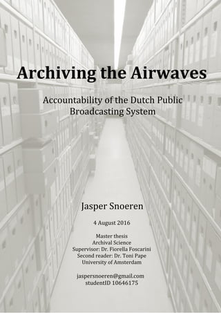 Archiving the Airwaves
Accountability of the Dutch Public
Broadcasting System
Jasper Snoeren
4 August 2016
Master thesis
Archival Science
Supervisor: Dr. Fiorella Foscarini
Second reader: Dr. Toni Pape
University of Amsterdam
jaspersnoeren@gmail.com
studentID 10646175
 