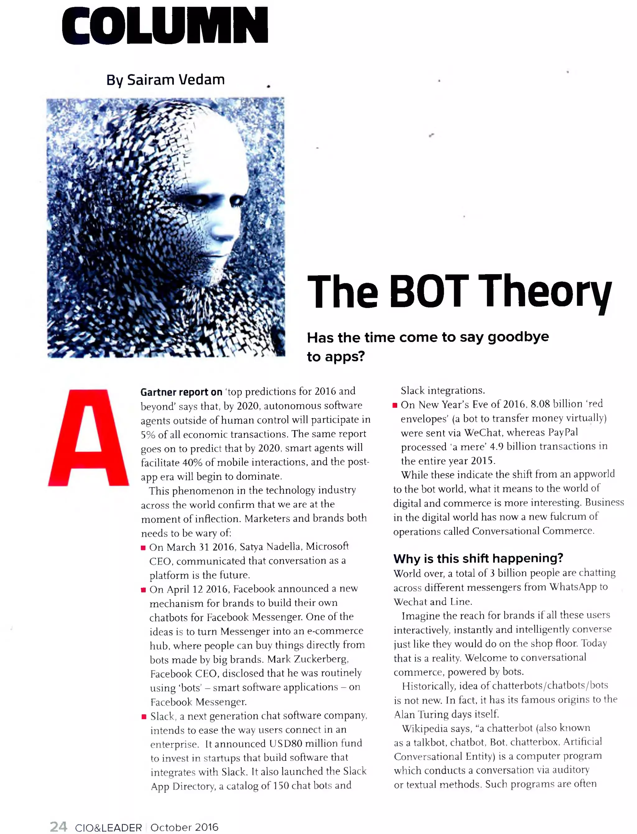 COLUMN
By Sairam Vedam
The BOTTheory
Has the time come to say goodbye
to apps?
Gartner report on ‘top predictions for 2016 and
beyond’ says that, by 2020, autonom ous software
agents outside o f hu m an control will participate in
5% o f all econom ic transactions. T he sam e report
goes on to predict that by 2020, sm art agents will
facilitate 40% o f m obile interactions, and the post-
app era will begin to dom inate.
T his phenom enon in the technology industry
across the world confirm that we are at the
m om ent o f inflection. M arketers and brands both
needs to be wary of:
■ On M arch 31 2016, Satya Nadella, M icrosoft
CEO, com m unicated that conversation as a
platform is the future.
■ O n April 12 2016, Facebook announced a new
m ech an ism for brands to build their own
chatbots for Facebook M essenger. O ne o f the
ideas is to turn M essenger into an e-com m erce
hub, w here people can buy things directly from
bots m ade by big brands. M ark Zuckerberg,
Facebook CEO, disclosed that he was routinely
using ‘bots’ - sm art software applications - on
Facebook M essenger.
■ Slack, a next generation chat software company,
intends to ease the way users connect in an
enterprise. It announced U SD 80 m illion fund
to invest in startups that build software that
integrates with Slack. It also launched the Slack
App Directory, a catalog o f 150 chat bots and
Slack integrations.
■ O n New Year’s Eve o f 2016, 8.08 billion ‘red
envelopes’ (a bot to transfer m oney virtually)
w ere sen t via W eChat, w hereas PayPal
processed 'a m ere’ 4.9 billion transactions in
the entire year 2015.
W hile these indicate the shift from an appworld
to the bot world, what it m eans to the world of
digital and com m erce is m ore interesting. Business
in the digital world has now a new fulcrum o f
operations called Conversational Com m erce.
Why is this shift happening?
W orld over, a total o f 3 billion people are chatting
across different m essengers from W hatsApp to
W echat and Line.
Im agine the reach for brands if all these users
interactively, instantly and intelligently converse
ju st like they would do on the shop floor. Today
that is a reality. W elcom e to conversational
com m erce, powered by bots.
Historically, idea o f chatterbots/chatbots/bots
is not new. In fact, it has its fam ous origins to the
Alan Turing days itself.
W ikipedia says, “a chatterbot (also known
as a talkbot, chatbot, Bot, chatterbox, Artificial
Conversational Entity) is a com puter program
w hich conducts a conversation via auditory
or textual m ethods. Such program s are often
24 CIO&LEADER O ctober 2016
 