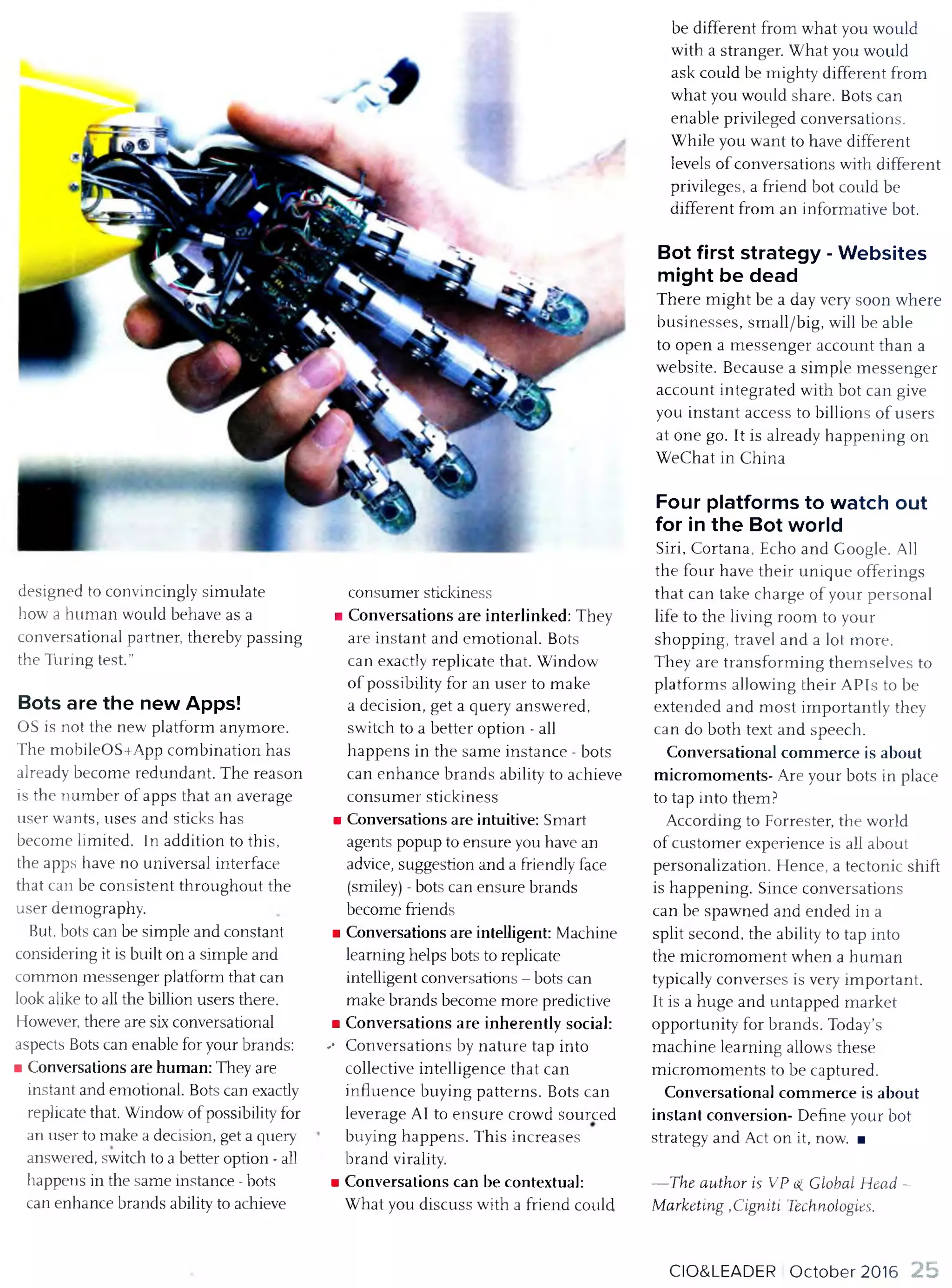 designed to convincingly sim ulate
how a hum an would behave as a
conversational partner, thereby passing
the Turing test.’’
Bots are the new Apps!
OS is not the new platform anym ore.
The m obileOS+App com bination has
already becom e redundant. T he reason
is the num ber o f apps that an average
user wants, uses and sticks has
becom e lim ited. In addition to this,
the apps have no universal interface
that can be consistent throughout the
user demography.
But, bots can be sim ple and constant
considering it is built on a sim ple and
com mon m essenger platform that can
look alike to all the billion users there.
However, there are six conversational
aspects Bots can enable for your brands:
■ Conversations are hum an: They are
instant and emotional. Bots can exactly
replicate that. Window o f possibility for
an user to make a decision, get a query
answered, switch to a better option - all
happens in the sam e instance - bots
can enhance brands ability to achieve
consum er stickiness
■ Conversations are interlinked: They
are instant and em otional. Bots
can exactly replicate that. W indow
o f possibility for an user to m ake
a decision, get a query answered,
sw itch to a better option - all
happens in the sam e instan ce - bots
can enhan ce brands ability to achieve
con su m er stickiness
■ Conversations are intuitive: Smart
agents popup to ensure you have an
advice, suggestion and a friendly face
(smiley) - bots can ensure brands
becom e friends
■ Conversations are intelligent: M achine
learning helps bots to replicate
intelligent conversations - bots can
make brands becom e more predictive
■ Conversations are inherently social:
-• Conversations by nature tap into
collective intelligence that can
influence buying patterns. Bots can
leverage A1 to ensure crowd sourced
buying happens. T his increases
brand virality.
■ Conversations can be contextual:
W hat you discuss with a friend could
be different from what you would
with a stranger. W hat you would
ask could be m ighty different from
what you wotdd share. Bots can
enable privileged conversations.
W hile you want to have different
levels o f conversations with different
privileges, a friend bot could be
different from an inform ative bot.
Bot first strategy - Websites
might be dead
T h ere m igh t be a day very soon w here
bu sin esses, sm all/big, will be able
to open a m essen g er account than a
w ebsite. Becau se a sim ple m essen ger
account integrated with bot can give
you instan t access to billions o f users
at one go. It is already happening on
W eChat in China
Four platforms to watch out
for in the Bot world
Siri, Cortana, Echo and Google. All
the four have th eir un iqu e offerings
that can take charge o f your personal
life to the living room to your
shopping, travel and a lot m ore.
They are tran sform in g them selves to
platform s allow ing their A PIs to be
extended and m o st im portantly they
can do both text and speech.
Conversational com m erce is about
m icrom om ents- Are your bots in place
to tap into them ?
According to Forrester, the world
o f custom er experience is all about
personalization. H ence, a tectonic shift
is happening. Since conversations
can be spawned and ended in a
split second, the ability to tap into
the m icrom om en t w hen a hum an
typically converses is very im portant.
It is a huge and untapped m arket
opportunity for brands. Today’s
m achine learning allows these
m icrom om en ts to be captured.
Conversational com m erce is about
instant conversion- D efine your bot
strategy and Act on it, now. ■
— The author is VP e[ Global Head -
Marketing ,Cigniti Technologies.
CIO&LEADER O ctober 2016 25
 