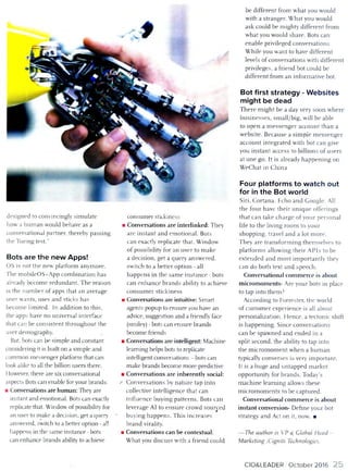 designed to convincingly sim ulate
how a hum an would behave as a
conversational partner, thereby passing
the Turing test.’’
Bots are the new Apps!
OS is not the new platform anym ore.
The m obileOS+App com bination has
already becom e redundant. T he reason
is the num ber o f apps that an average
user wants, uses and sticks has
becom e lim ited. In addition to this,
the apps have no universal interface
that can be consistent throughout the
user demography.
But, bots can be sim ple and constant
considering it is built on a sim ple and
com mon m essenger platform that can
look alike to all the billion users there.
However, there are six conversational
aspects Bots can enable for your brands:
■ Conversations are hum an: They are
instant and emotional. Bots can exactly
replicate that. Window o f possibility for
an user to make a decision, get a query
answered, switch to a better option - all
happens in the sam e instance - bots
can enhance brands ability to achieve
consum er stickiness
■ Conversations are interlinked: They
are instant and em otional. Bots
can exactly replicate that. W indow
o f possibility for an user to m ake
a decision, get a query answered,
sw itch to a better option - all
happens in the sam e instan ce - bots
can enhan ce brands ability to achieve
con su m er stickiness
■ Conversations are intuitive: Smart
agents popup to ensure you have an
advice, suggestion and a friendly face
(smiley) - bots can ensure brands
becom e friends
■ Conversations are intelligent: M achine
learning helps bots to replicate
intelligent conversations - bots can
make brands becom e more predictive
■ Conversations are inherently social:
-• Conversations by nature tap into
collective intelligence that can
influence buying patterns. Bots can
leverage A1 to ensure crowd sourced
buying happens. T his increases
brand virality.
■ Conversations can be contextual:
W hat you discuss with a friend could
be different from what you would
with a stranger. W hat you would
ask could be m ighty different from
what you wotdd share. Bots can
enable privileged conversations.
W hile you want to have different
levels o f conversations with different
privileges, a friend bot could be
different from an inform ative bot.
Bot first strategy - Websites
might be dead
T h ere m igh t be a day very soon w here
bu sin esses, sm all/big, will be able
to open a m essen g er account than a
w ebsite. Becau se a sim ple m essen ger
account integrated with bot can give
you instan t access to billions o f users
at one go. It is already happening on
W eChat in China
Four platforms to watch out
for in the Bot world
Siri, Cortana, Echo and Google. All
the four have th eir un iqu e offerings
that can take charge o f your personal
life to the living room to your
shopping, travel and a lot m ore.
They are tran sform in g them selves to
platform s allow ing their A PIs to be
extended and m o st im portantly they
can do both text and speech.
Conversational com m erce is about
m icrom om ents- Are your bots in place
to tap into them ?
According to Forrester, the world
o f custom er experience is all about
personalization. H ence, a tectonic shift
is happening. Since conversations
can be spawned and ended in a
split second, the ability to tap into
the m icrom om en t w hen a hum an
typically converses is very im portant.
It is a huge and untapped m arket
opportunity for brands. Today’s
m achine learning allows these
m icrom om en ts to be captured.
Conversational com m erce is about
instant conversion- D efine your bot
strategy and Act on it, now. ■
— The author is VP e[ Global Head -
Marketing ,Cigniti Technologies.
CIO&LEADER O ctober 2016 25
 