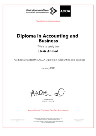 Foundations in Accountancy
Diploma in Accounting and
Business
This is to certify that
Uzair Ahmed
has been awarded the ACCA Diploma in Accounting and Business
January 2013
Alan Hatfield
director - learning
Association of Chartered Certified Accountants
ACCA REGISTRATION NUMBER:
2562075
This certificate remains the property of ACCA and must not in any
circumstances be copied, altered or otherwise defaced.
ACCA retains the right to demand the return of this certificate at any
time and without giving reason.
CERTIFICATE NUMBER:
759894289149
 