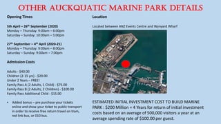 OTHER AuckQUATIC MARINE PARK DETAILS
Opening Times
5th April – 26th September (2020)
Monday – Thursday: 9:00am – 6:00pm
Saturday – Sunday: 10:00am – 5:00pm
27th September – 4th April (2020-21)
Monday – Thursday: 9:00am – 8:00pm
Saturday – Sunday: 9:00am – 7:00pm
Admission Costs
Adults - $40.00
Children (2-15 yrs) - $20.00
Under 2 Years – FREE!
Family Pass A (2 Adults, 1 Child) - $75.00
Family Pass B (2 Adults, 2 Children) - $100.00
Family Pass Additional Child - $15.00
• Added bonus – pre purchase your tickets
online and show your ticket to public transport
in order to receive free return travel on tram,
red link bus, or 010 bus.
Location
Located between ANZ Events Centre and Wynyard Wharf
ESTIMATED INITIAL INVESTMENT COST TO BUILD MARINE
PARK : $200 Million = 4 Years for return of initial investment
costs based on an average of 500,000 visitors a year at an
average spending rate of $100.00 per guest.
 