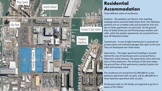 Residential
Accommodation
Three different styles of residences:
Pavilions - The pavilions are distinct, free-standing
buildings which overlook Daldy Street Park. The individual
pavilions are on a modest scale and provide for only one,
two or three apartments on each level. On the ground
floor of Daldy Street you will find boutique retailers and
cafés, while the pavilion apartments are accessed from a
lane off Pakenham Street.
Townhouses – A row of eight townhouses is accessed via
private patios and individual garages that open to the lane.
They are developed over three levels.
Apartments - The larger apartment building is situated
behind the row of townhouses and is accessed from a
Pakenham Street laneway. The apartments come with one,
two or three bedrooms. The intimacy of the lane makes
the ground floor of the apartments a perfect location for
cafés and boutique retail.
The residences are priced from $1,095,000 for a two
bedroom apartment with car park, and $1,460,000 for a
three bedroom apartment with car park.
Penthouses built on 132 Hasley are expected to go for in
excess of $5 million!
 