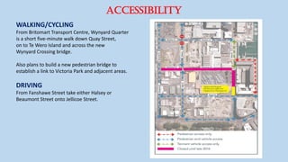 Accessibility
WALKING/CYCLING
From Britomart Transport Centre, Wynyard Quarter
is a short five-minute walk down Quay Street,
on to Te Wero Island and across the new
Wynyard Crossing bridge.
Also plans to build a new pedestrian bridge to
establish a link to Victoria Park and adjacent areas.
DRIVING
From Fanshawe Street take either Halsey or
Beaumont Street onto Jellicoe Street.
 